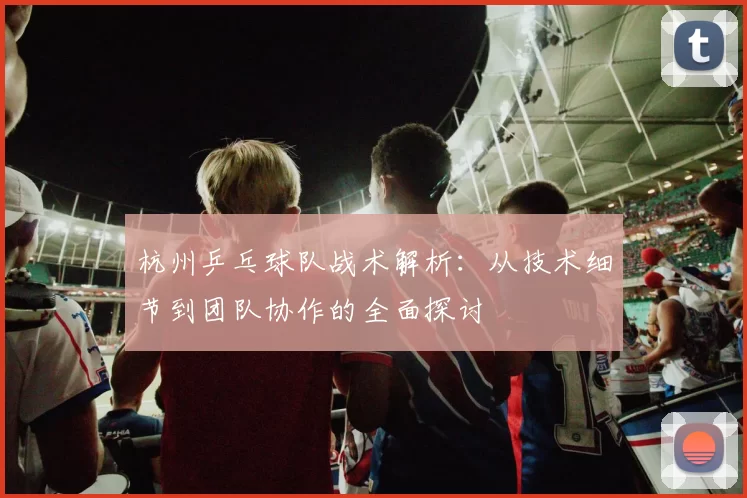 杭州乒乓球队战术解析：从技术细节到团队协作的全面探讨