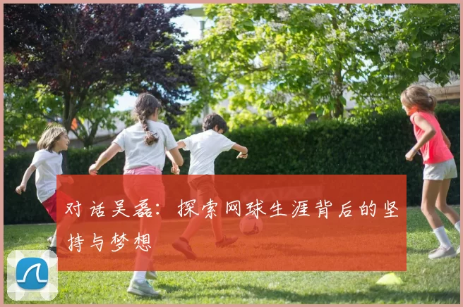 对话吴磊：探索网球生涯背后的坚持与梦想