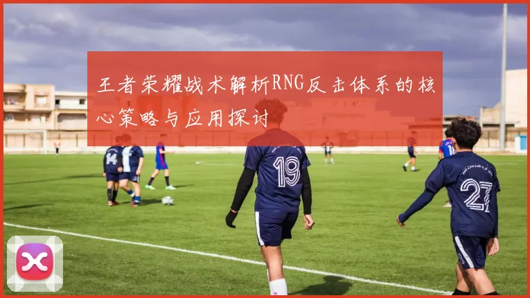 王者荣耀战术解析RNG反击体系的核心策略与应用探讨