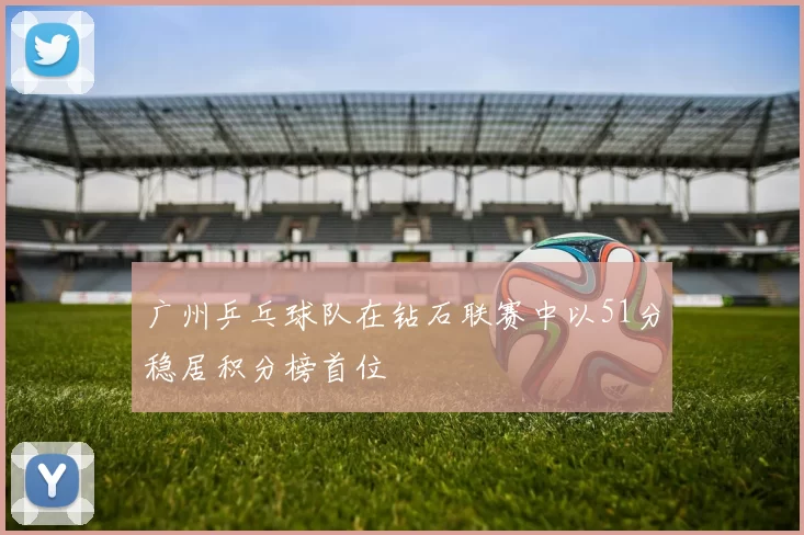 广州乒乓球队在钻石联赛中以51分稳居积分榜首位