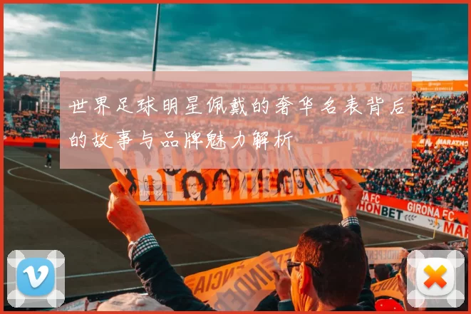世界足球明星佩戴的奢华名表背后的故事与品牌魅力解析