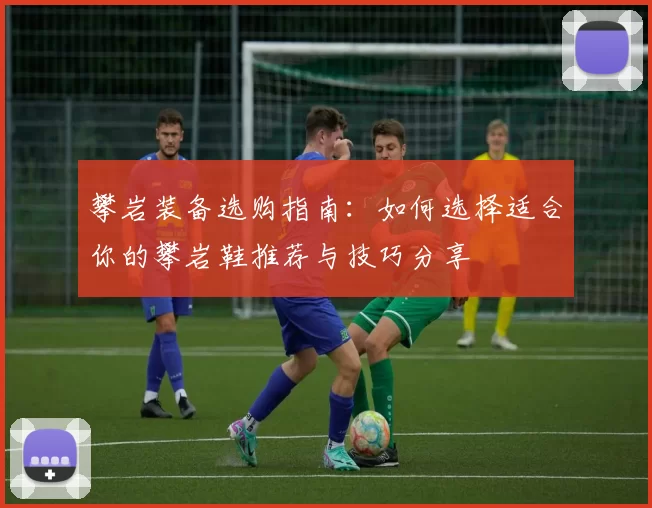 攀岩装备选购指南：如何选择适合你的攀岩鞋推荐与技巧分享