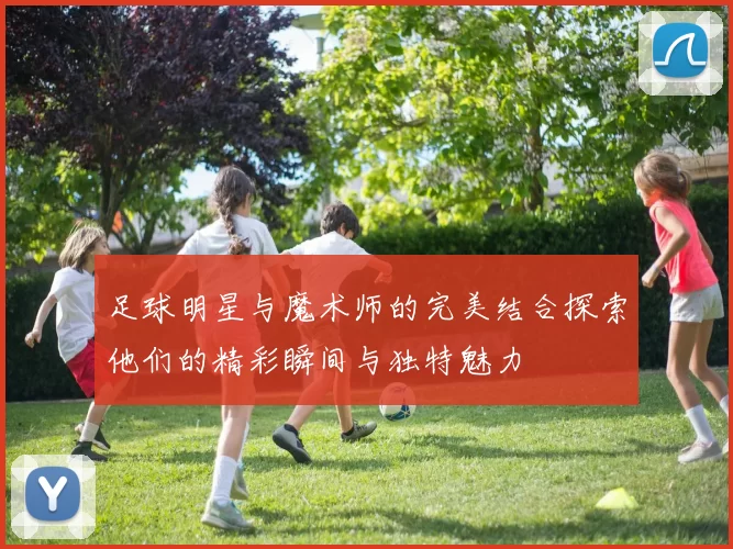 足球明星与魔术师的完美结合探索他们的精彩瞬间与独特魅力