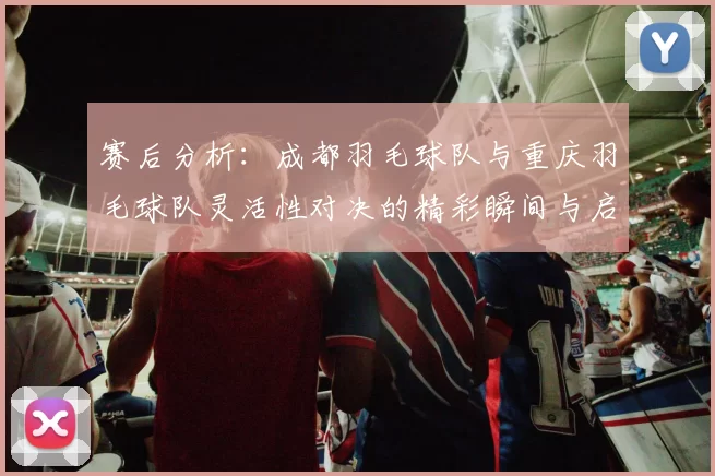 赛后分析：成都羽毛球队与重庆羽毛球队灵活性对决的精彩瞬间与启示