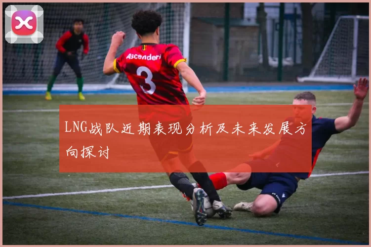 LNG战队近期表现分析及未来发展方向探讨