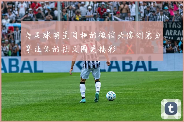 与足球明星同框的微信头像创意分享让你的社交圈更精彩