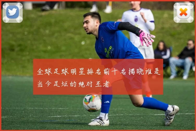 全球足球明星排名前十名揭晓谁是当今足坛的绝对王者