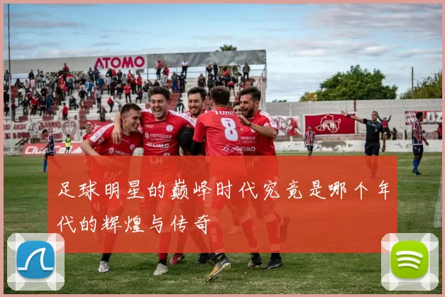 足球明星的巅峰时代究竟是哪个年代的辉煌与传奇