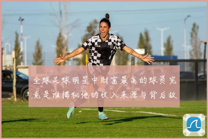 全球足球明星中财富最高的球员究竟是谁揭秘他的收入来源与背后故事