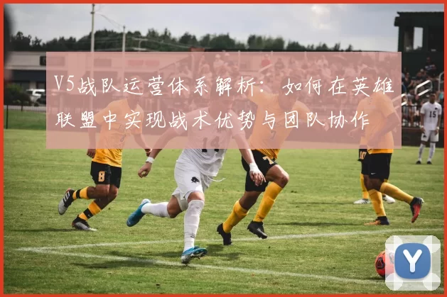 V5战队运营体系解析：如何在英雄联盟中实现战术优势与团队协作