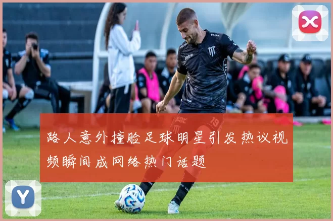 路人意外撞脸足球明星引发热议视频瞬间成网络热门话题