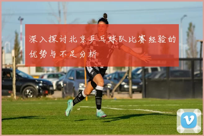 深入探讨北京乒乓球队比赛经验的优势与不足分析