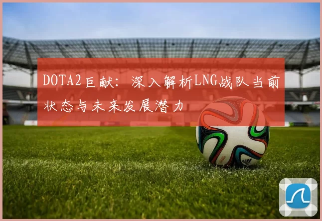 DOTA2巨献：深入解析LNG战队当前状态与未来发展潜力