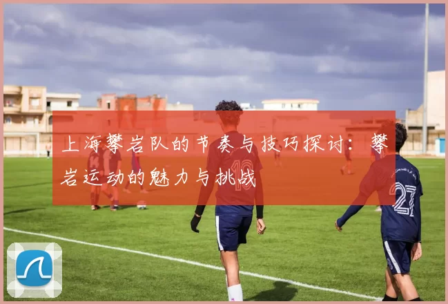 上海攀岩队的节奏与技巧探讨：攀岩运动的魅力与挑战
