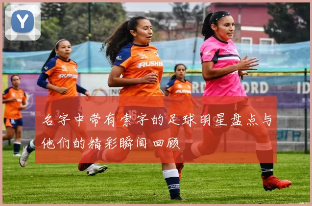 名字中带有索字的足球明星盘点与他们的精彩瞬间回顾
