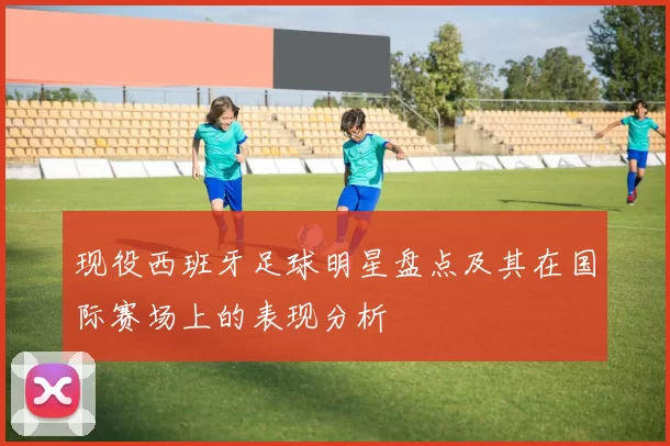 现役西班牙足球明星盘点及其在国际赛场上的表现分析