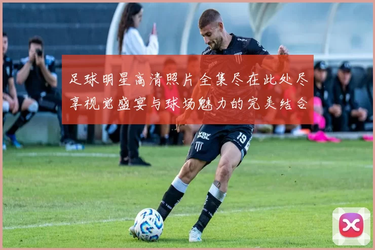足球明星高清照片全集尽在此处尽享视觉盛宴与球场魅力的完美结合