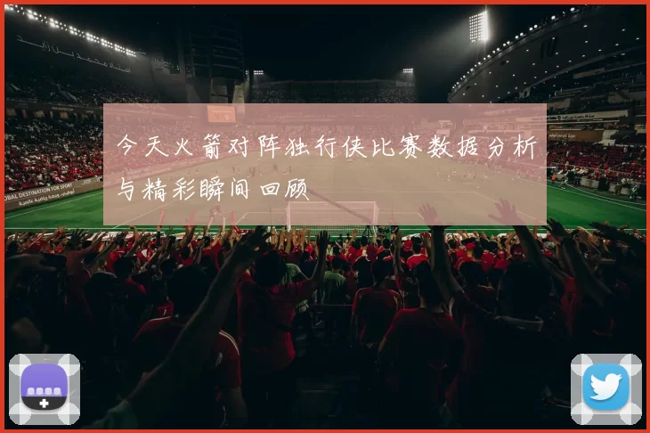 今天火箭对阵独行侠比赛数据分析与精彩瞬间回顾