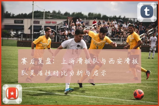 赛后复盘：上海滑板队与西安滑板队灵活性对比分析与启示