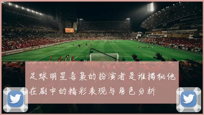 足球明星毒枭的扮演者是谁揭秘他在剧中的精彩表现与角色分析