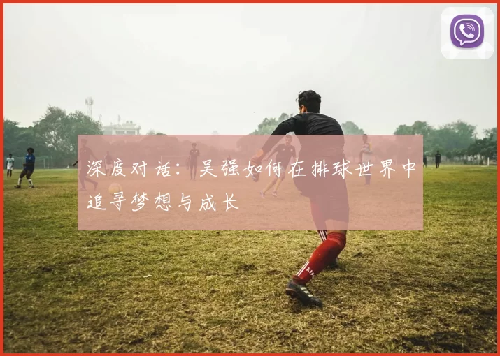 深度对话：吴强如何在排球世界中追寻梦想与成长