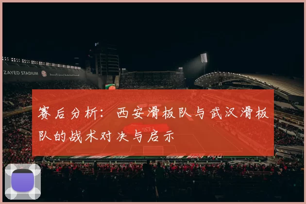 赛后分析：西安滑板队与武汉滑板队的战术对决与启示