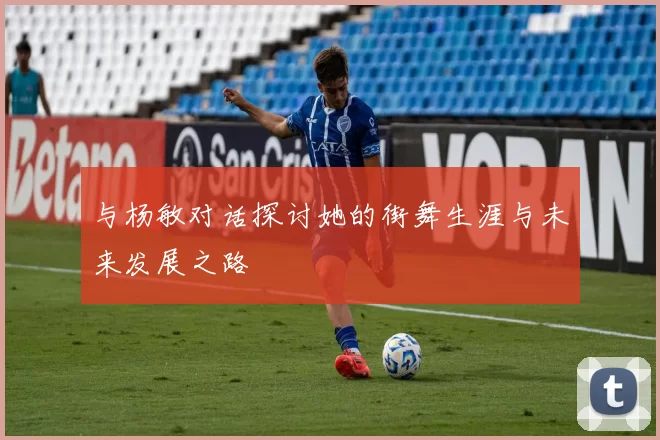 与杨敏对话探讨她的街舞生涯与未来发展之路
