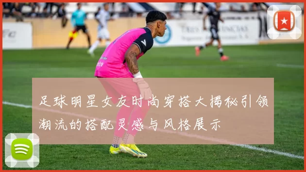 足球明星女友时尚穿搭大揭秘引领潮流的搭配灵感与风格展示