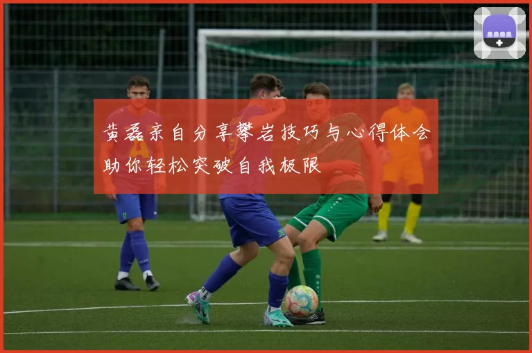 黄磊亲自分享攀岩技巧与心得体会助你轻松突破自我极限
