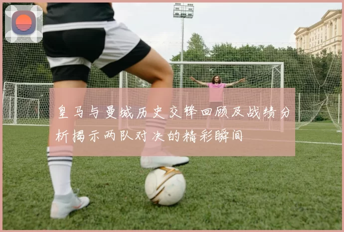 皇马与曼城历史交锋回顾及战绩分析揭示两队对决的精彩瞬间
