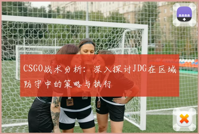 CSGO战术分析：深入探讨JDG在区域防守中的策略与执行