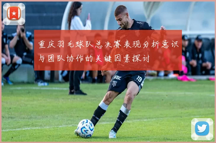 重庆羽毛球队总决赛表现分析意识与团队协作的关键因素探讨