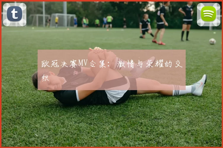 欧冠决赛MV合集：激情与荣耀的交织