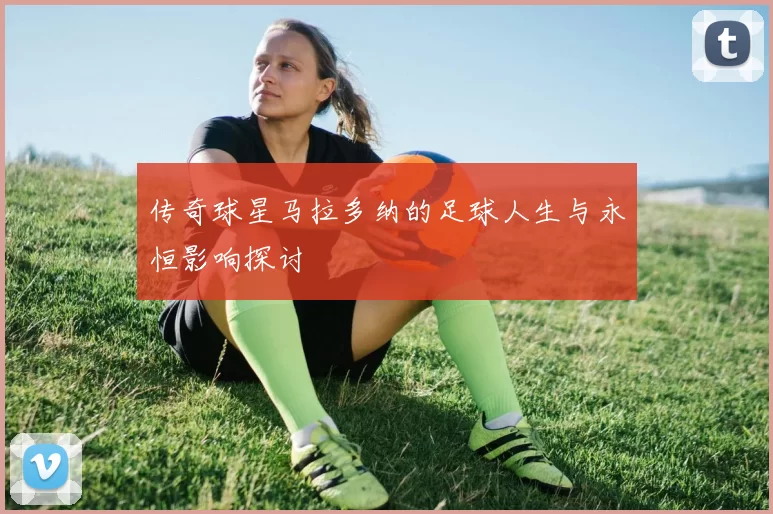 传奇球星马拉多纳的足球人生与永恒影响探讨