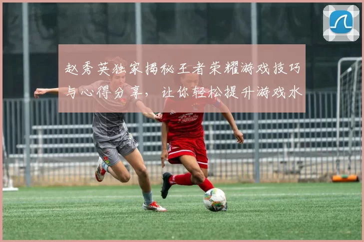 赵秀英独家揭秘王者荣耀游戏技巧与心得分享，让你轻松提升游戏水平