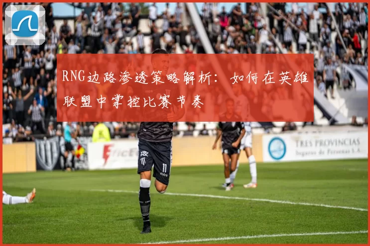 RNG边路渗透策略解析：如何在英雄联盟中掌控比赛节奏