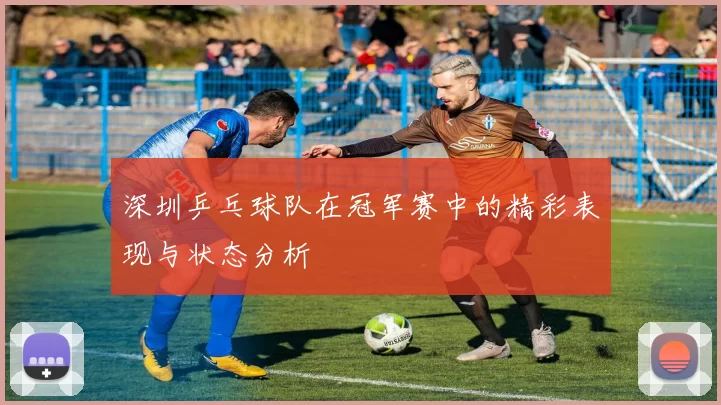 深圳乒乓球队在冠军赛中的精彩表现与状态分析