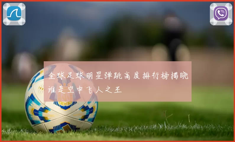 全球足球明星弹跳高度排行榜揭晓谁是空中飞人之王