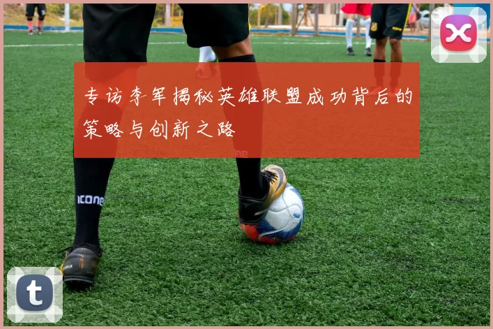 专访李军揭秘英雄联盟成功背后的策略与创新之路