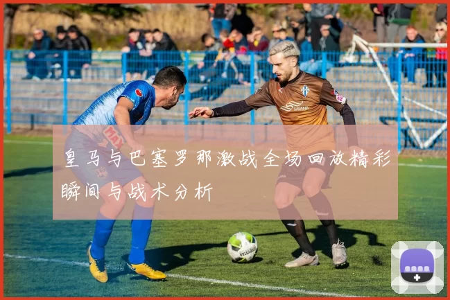 皇马与巴塞罗那激战全场回放精彩瞬间与战术分析