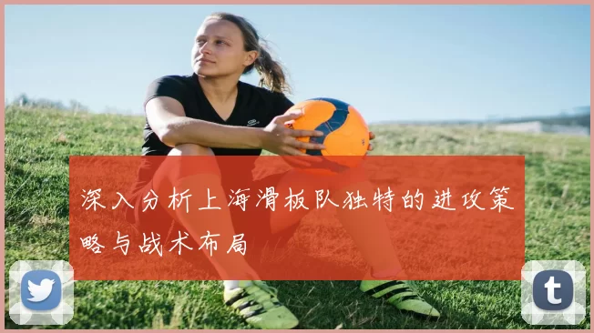 深入分析上海滑板队独特的进攻策略与战术布局