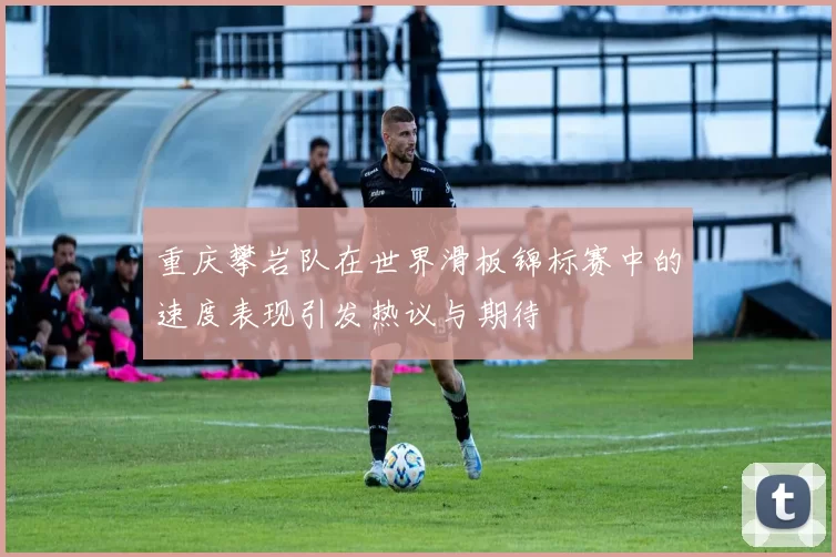重庆攀岩队在世界滑板锦标赛中的速度表现引发热议与期待