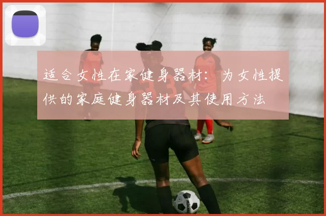 适合女性在家健身器材：为女性提供的家庭健身器材及其使用方法