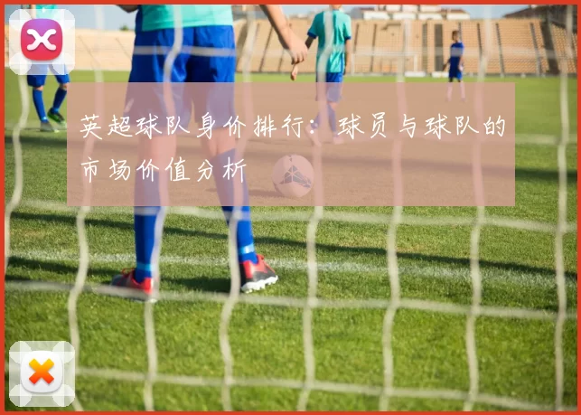 英超球队身价排行：球员与球队的市场价值分析