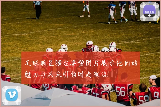 足球明星摆台姿势图片展示他们的魅力与风采引领时尚潮流