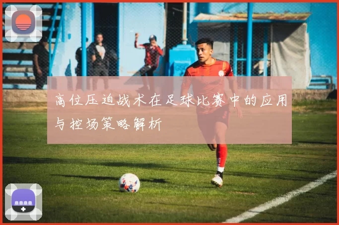 高位压迫战术在足球比赛中的应用与控场策略解析