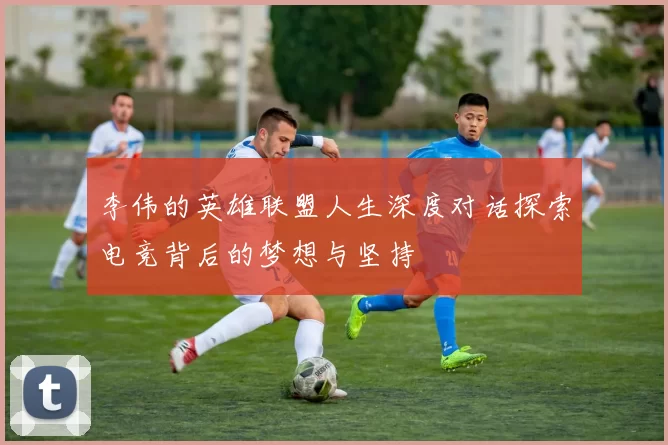 李伟的英雄联盟人生深度对话探索电竞背后的梦想与坚持