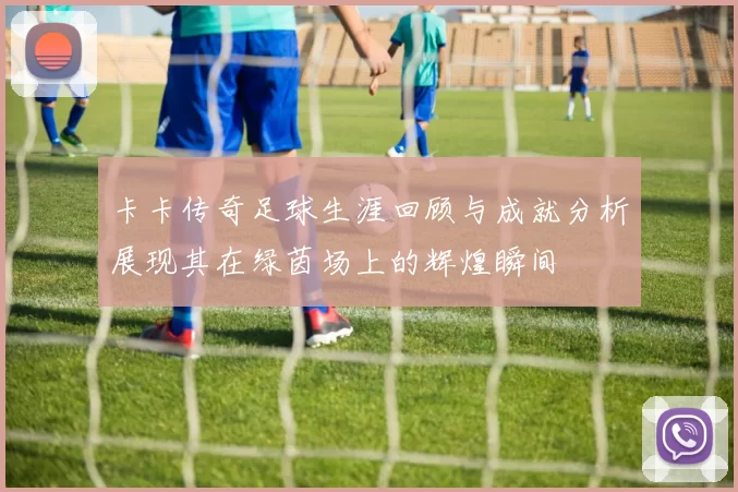 卡卡传奇足球生涯回顾与成就分析展现其在绿茵场上的辉煌瞬间