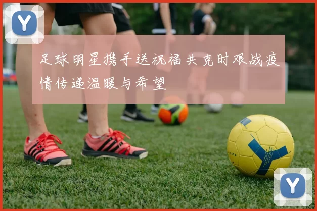足球明星携手送祝福共克时艰战疫情传递温暖与希望