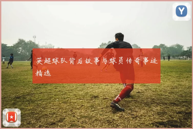 英超球队背后故事与球员传奇事迹精选
